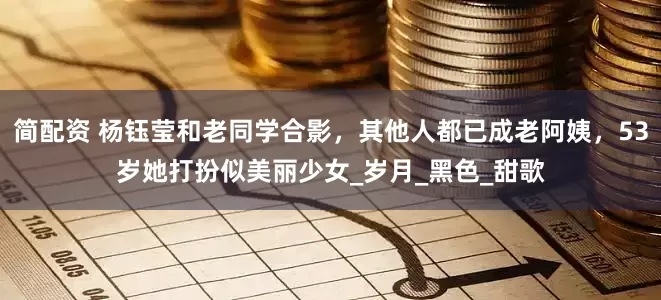 简配资 杨钰莹和老同学合影，其他人都已成老阿姨，53岁她打扮似美丽少女_岁月_黑色_甜歌