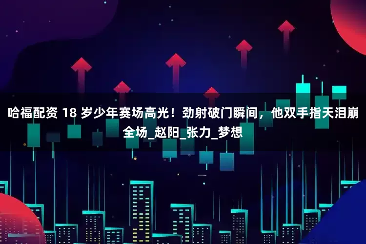 哈福配资 18 岁少年赛场高光！劲射破门瞬间，他双手指天泪崩全场_赵阳_张力_梦想