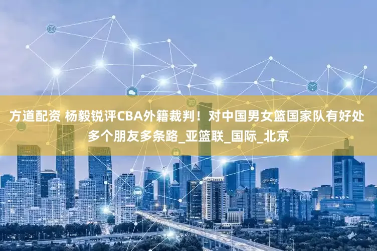 方道配资 杨毅锐评CBA外籍裁判！对中国男女篮国家队有好处 多个朋友多条路_亚篮联_国际_北京