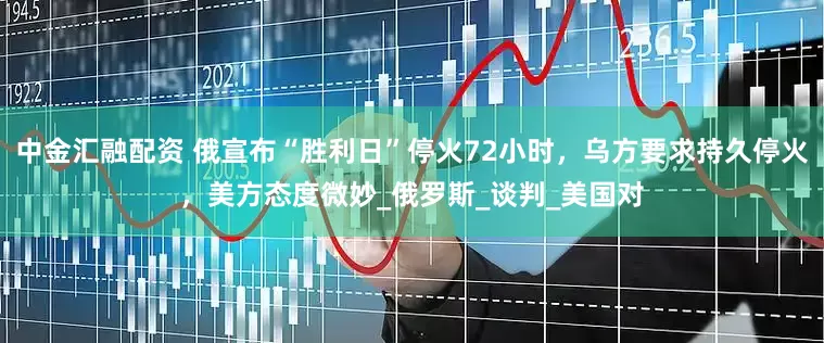 中金汇融配资 俄宣布“胜利日”停火72小时，乌方要求持久停火，美方态度微妙_俄罗斯_谈判_美国对