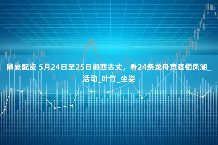 鼎豪配资 5月24日至25日湘西古丈，看24条龙舟竞渡栖凤湖_活动_叶竹_坐姿