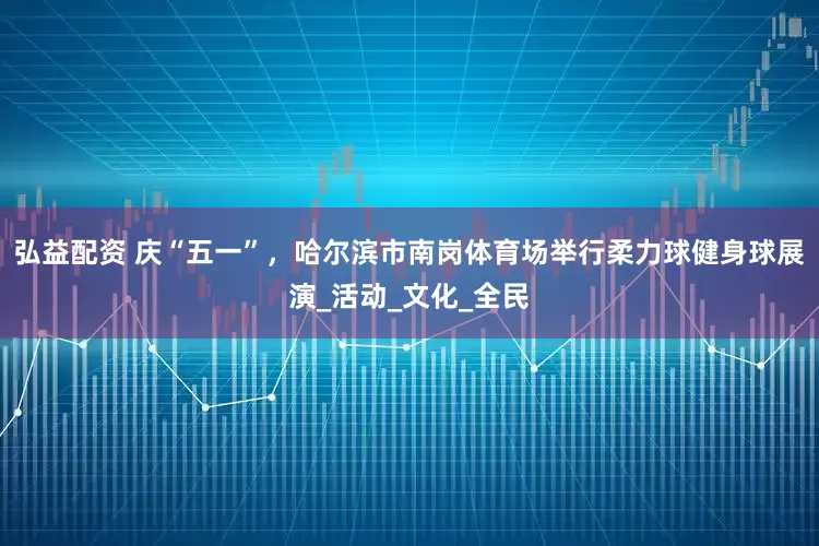 弘益配资 庆“五一”，哈尔滨市南岗体育场举行柔力球健身球展演_活动_文化_全民