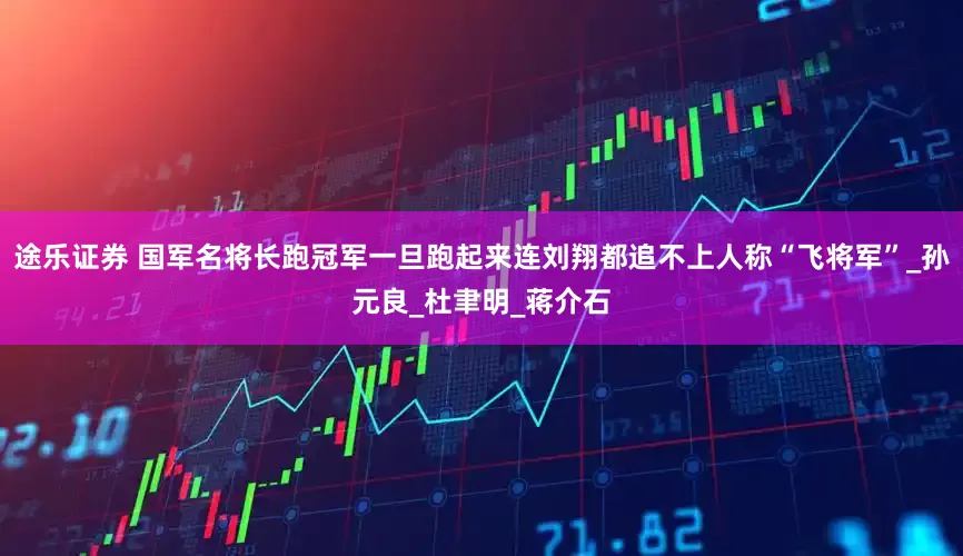 途乐证券 国军名将长跑冠军一旦跑起来连刘翔都追不上人称“飞将军”_孙元良_杜聿明_蒋介石
