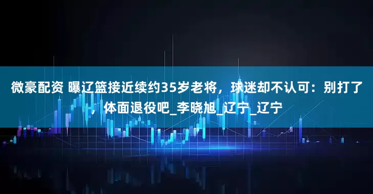 微豪配资 曝辽篮接近续约35岁老将，球迷却不认可：别打了，体面退役吧_李晓旭_辽宁_辽宁