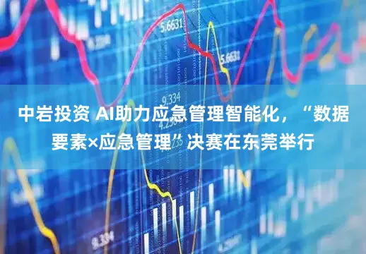 中岩投资 AI助力应急管理智能化，“数据要素×应急管理”决赛在东莞举行