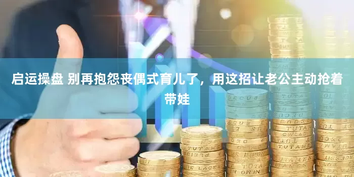 启运操盘 别再抱怨丧偶式育儿了，用这招让老公主动抢着带娃