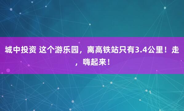 城中投资 这个游乐园，离高铁站只有3.4公里！走，嗨起来！