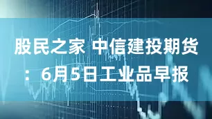 股民之家 中信建投期货：6月5日工业品早报
