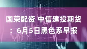 国荣配资 中信建投期货：6月5日黑色系早报