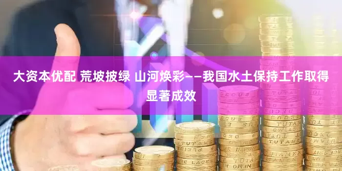大资本优配 荒坡披绿 山河焕彩——我国水土保持工作取得显著成效